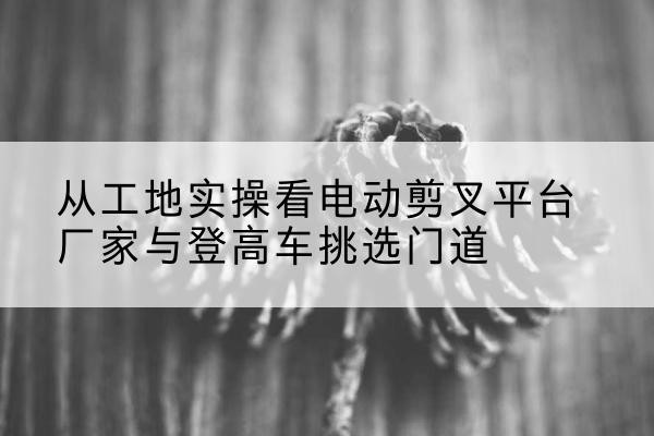 布拖电动剪叉升降平台厂家-从工地实操看电动剪叉平台厂家与登高车挑选门道