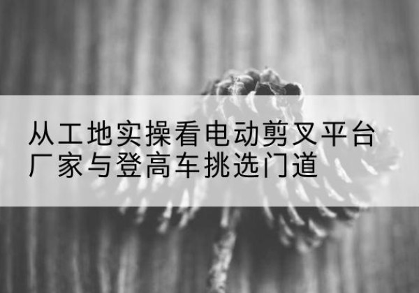 布拖电动剪叉升降平台厂家-从工地实操看电动剪叉平台厂家与登高车挑选门道